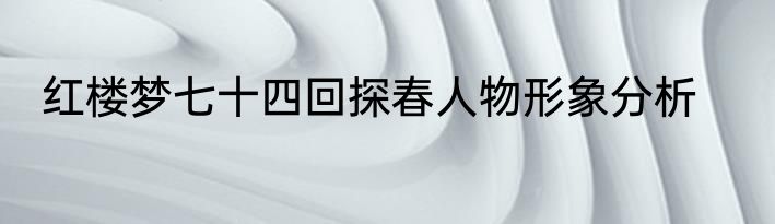 红楼梦七十四回探春人物形象分析
