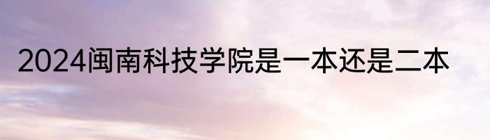 2024闽南科技学院是一本还是二本