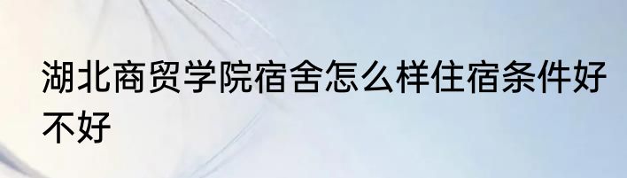 湖北商贸学院宿舍怎么样住宿条件好不好