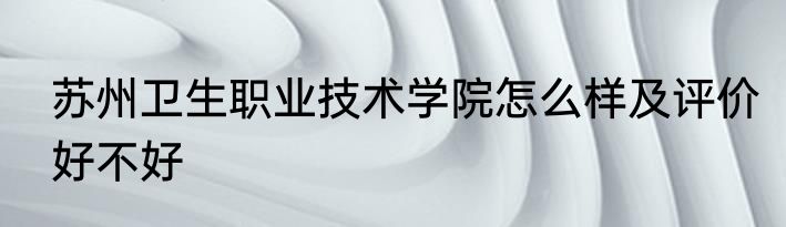 苏州卫生职业技术学院怎么样及评价好不好