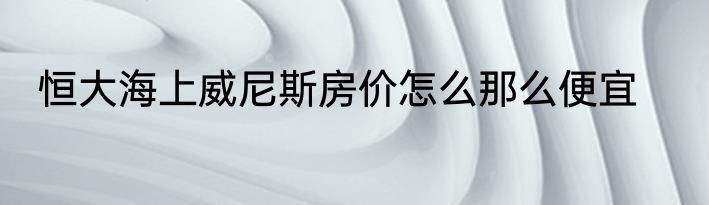 恒大海上威尼斯房价怎么那么便宜